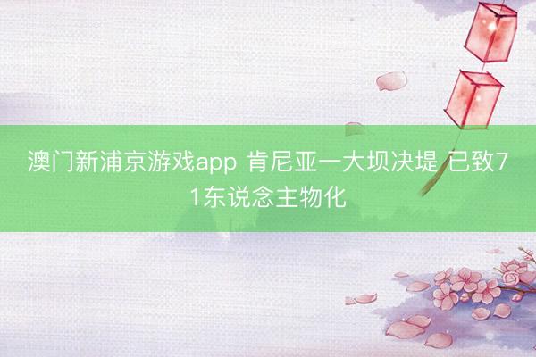 澳门新浦京游戏app 肯尼亚一大坝决堤 已致71东说念主物化