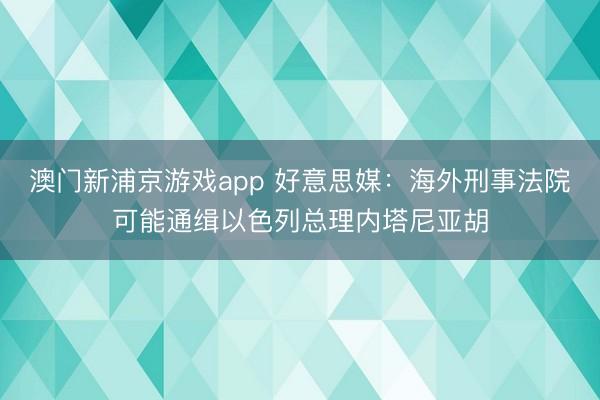 澳门新浦京游戏app 好意思媒:海外刑事法院可能通缉以色列总理内塔尼亚胡