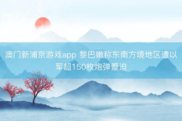 澳门新浦京游戏app 黎巴嫩称东南方境地区遭以军超150枚炮弹蹙迫