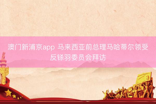 澳门新浦京app 马来西亚前总理马哈蒂尔领受反铩羽委员会拜访