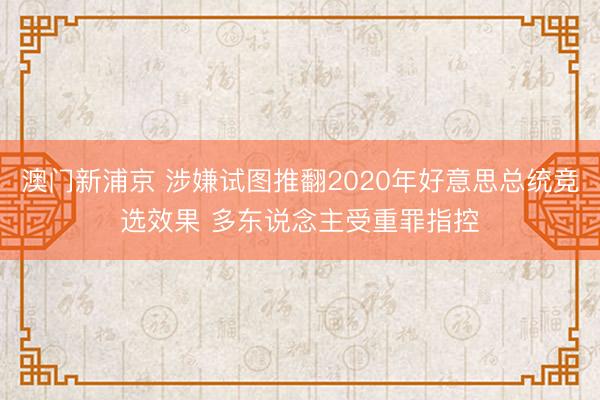 澳门新浦京 涉嫌试图推翻2020年好意思总统竞选效果 多东说念主受重罪指控