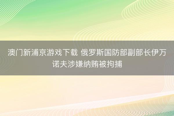 澳门新浦京游戏下载 俄罗斯国防部副部长伊万诺夫涉嫌纳贿被拘捕
