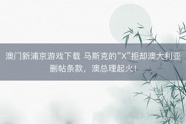 澳门新浦京游戏下载 马斯克的“X”拒却澳大利亚删帖条款，澳总理起火！