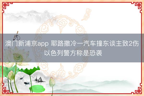 澳门新浦京app 耶路撒冷一汽车撞东谈主致2伤 以色列警方称是恐袭