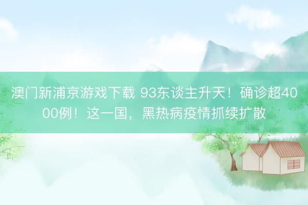 澳门新浦京游戏下载 93东谈主升天！确诊超4000例！这一国，黑热病疫情抓续扩散