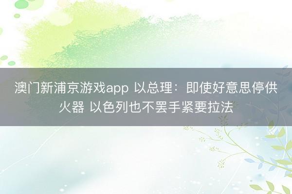 澳门新浦京游戏app 以总理：即使好意思停供火器 以色列也不罢手紧要拉法