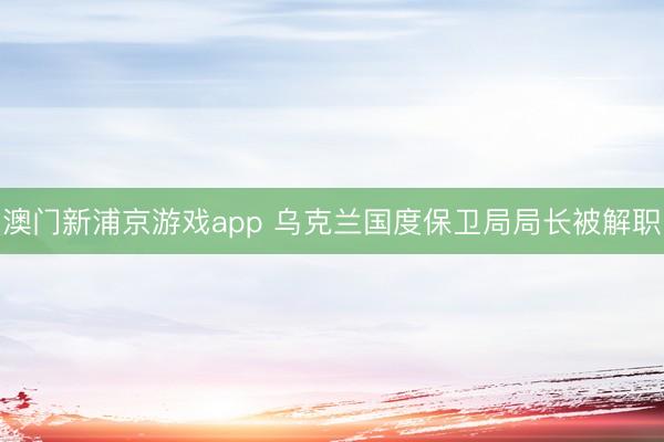 澳门新浦京游戏app 乌克兰国度保卫局局长被解职