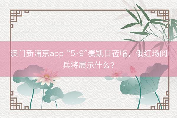 澳门新浦京app “5·9”奏凯日莅临，俄红场阅兵将展示什么？