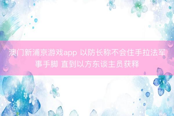 澳门新浦京游戏app 以防长称不会住手拉法军事手脚 直到以方东谈主员获释