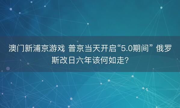 澳门新浦京游戏 普京当天开启“5.0期间” 俄罗斯改日六年该何如走?