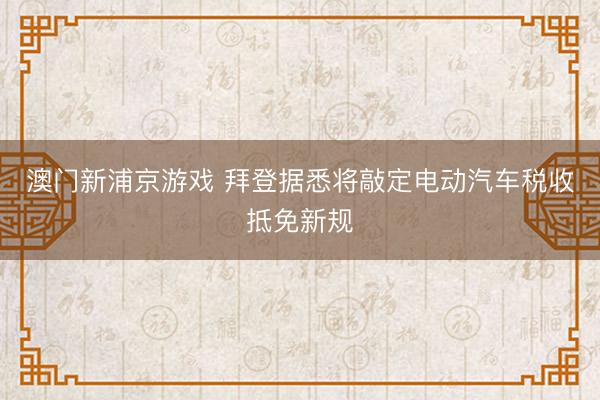 澳门新浦京游戏 拜登据悉将敲定电动汽车税收抵免新规