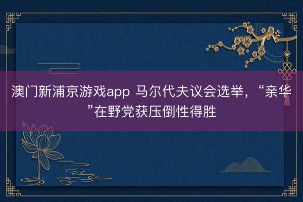 澳门新浦京游戏app 马尔代夫议会选举，“亲华”在野党获压倒性得胜
