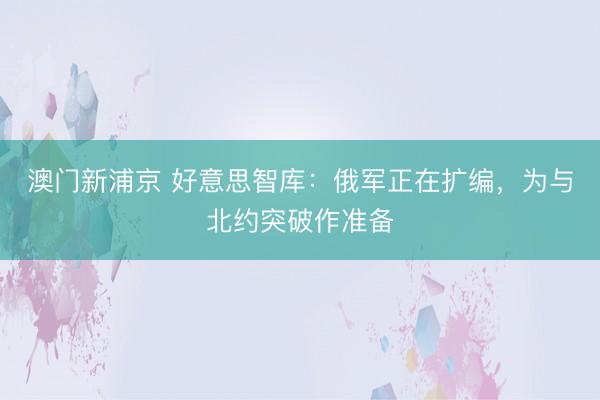 澳门新浦京 好意思智库：俄军正在扩编，为与北约突破作准备
