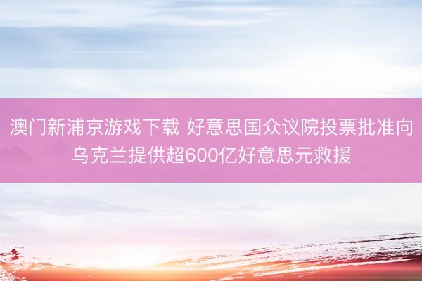 澳门新浦京游戏下载 好意思国众议院投票批准向乌克兰提供超600亿好意思元救援