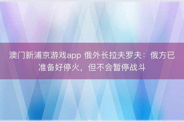 澳门新浦京游戏app 俄外长拉夫罗夫:俄方已准备好停火,但不会暂停战斗