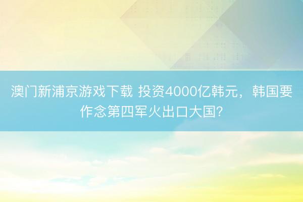 澳门新浦京游戏下载 投资4000亿韩元，韩国要作念第四军火出口大国？