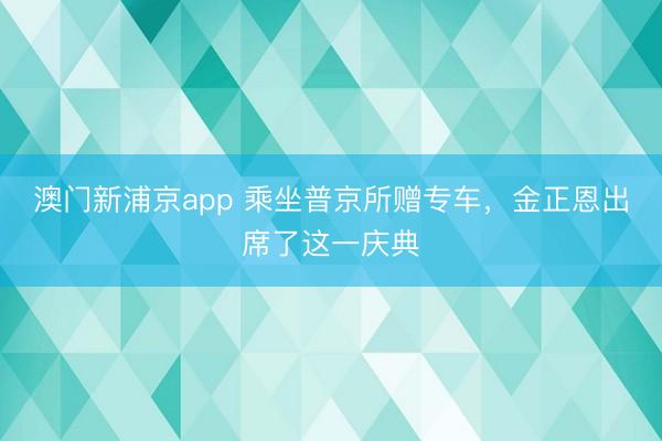 澳门新浦京app 乘坐普京所赠专车，金正恩出席了这一庆典