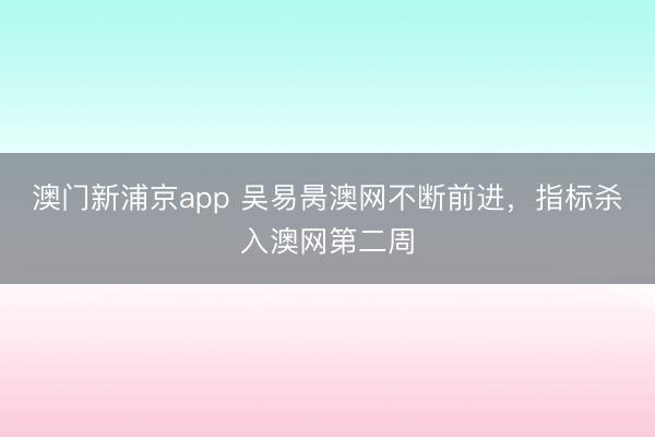 澳门新浦京app 吴易昺澳网不断前进，指标杀入澳网第二周