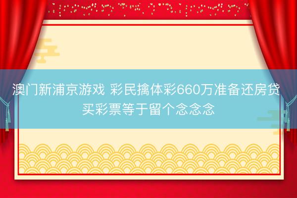 澳门新浦京游戏 彩民擒体彩660万准备还房贷 买彩票等于留个念念念