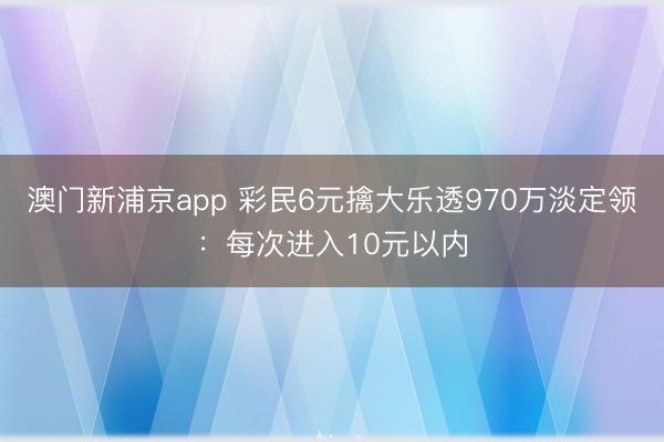 澳门新浦京app 彩民6元擒大乐透970万淡定领：每次进入10元以内