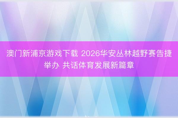 澳门新浦京游戏下载 2026华安丛林越野赛告捷举办 共话体育发展新篇章