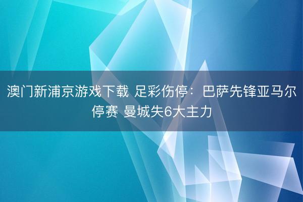 澳门新浦京游戏下载 足彩伤停：巴萨先锋亚马尔停赛 曼城失6大主力