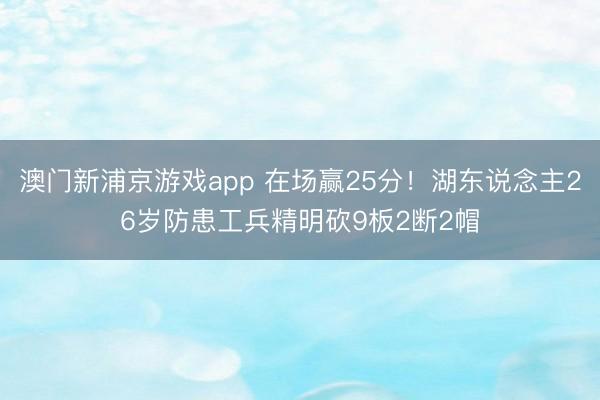 澳门新浦京游戏app 在场赢25分！湖东说念主26岁防患工兵精明砍9板2断2帽