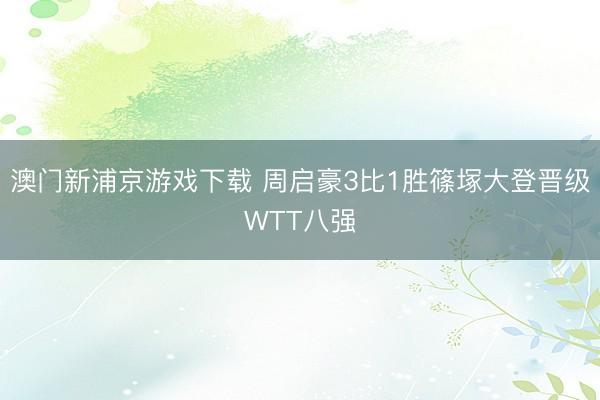 澳门新浦京游戏下载 周启豪3比1胜篠塚大登晋级WTT八强