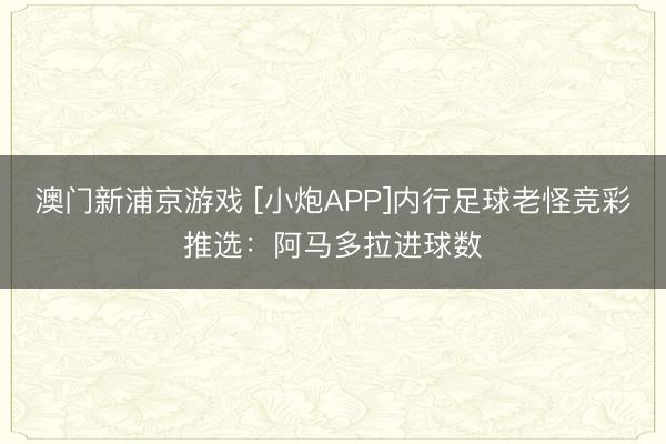 澳门新浦京游戏 [小炮APP]内行足球老怪竞彩推选：阿马多拉进球数