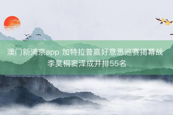 澳门新浦京app 加特拉普赢好意思巡赛揭幕战 李昊桐窦泽成并排55名