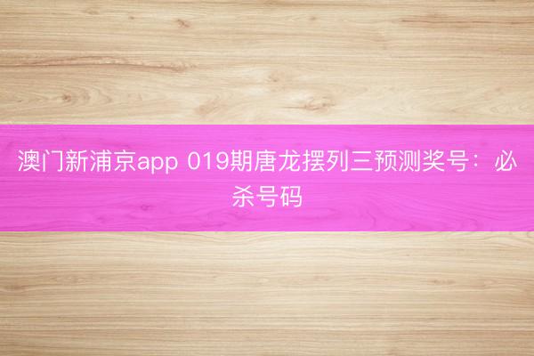 澳门新浦京app 019期唐龙摆列三预测奖号:必杀号码