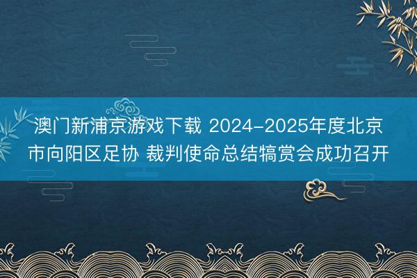 澳门新浦京游戏下载 2024-2025年度北京市向阳区足协 裁判使命总结犒赏会成功召开