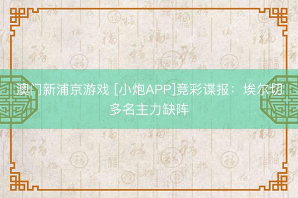 澳门新浦京游戏 [小炮APP]竞彩谍报：埃尔切多名主力缺阵