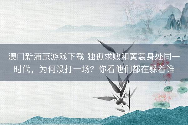 澳门新浦京游戏下载 独孤求败和黄裳身处同一时代，为何没打一场？你看他们都在躲着谁