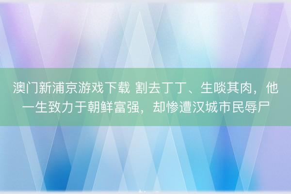 澳门新浦京游戏下载 割去丁丁、生啖其肉，他一生致力于朝鲜富强，却惨遭汉城市民辱尸