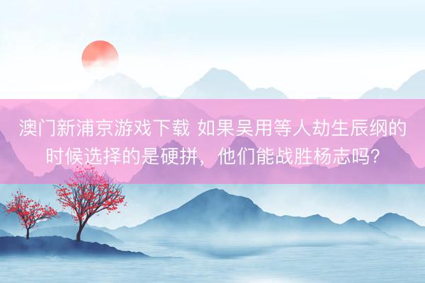 澳门新浦京游戏下载 如果吴用等人劫生辰纲的时候选择的是硬拼，他们能战胜杨志吗？