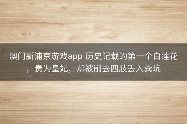 澳门新浦京游戏app 历史记载的第一个白莲花，贵为皇妃，却被削去四肢丢入粪坑