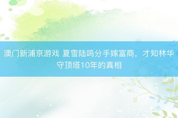 澳门新浦京游戏 夏雪陆鸣分手嫁富商，才知林华守顶塔10年的真相