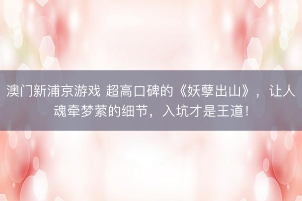 澳门新浦京游戏 超高口碑的《妖孽出山》，让人魂牵梦萦的细节，入坑才是王道！