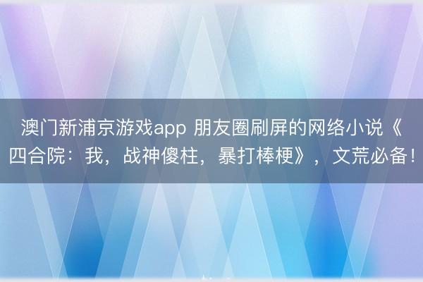 澳门新浦京游戏app 朋友圈刷屏的网络小说《四合院：我，战神傻柱，暴打棒梗》，文荒必备！