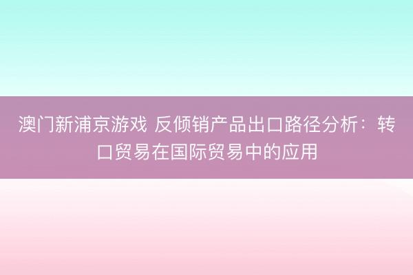 澳门新浦京游戏 反倾销产品出口路径分析：转口贸易在国际贸易中的应用