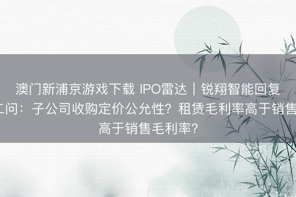 澳门新浦京游戏下载 IPO雷达|锐翔智能回复北交所二问:子公司收购定价公允性?租赁毛利率高于销售毛利率?