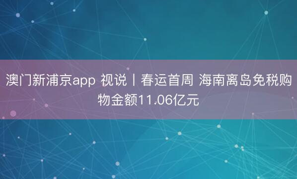 澳门新浦京app 视说丨春运首周 海南离岛免税购物金额11.06亿元