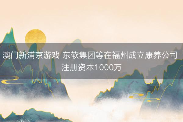 澳门新浦京游戏 东软集团等在福州成立康养公司 注册资本1000万