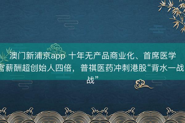 澳门新浦京app 十年无产品商业化、首席医学官薪酬超创始人四倍,普祺医药冲刺港股“背水一战”