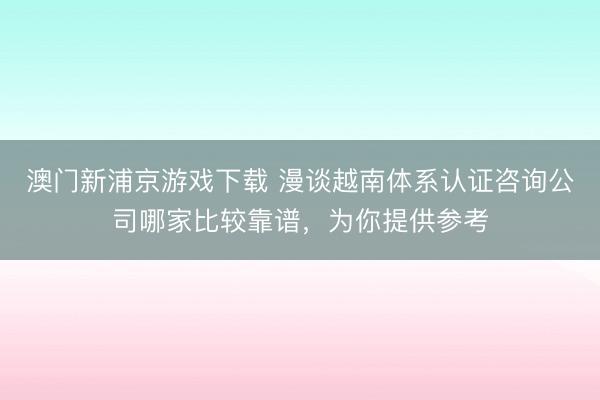 澳门新浦京游戏下载 漫谈越南体系认证咨询公司哪家比较靠谱，为你提供参考