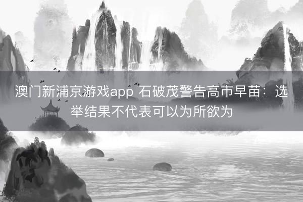 澳门新浦京游戏app 石破茂警告高市早苗：选举结果不代表可以为所欲为