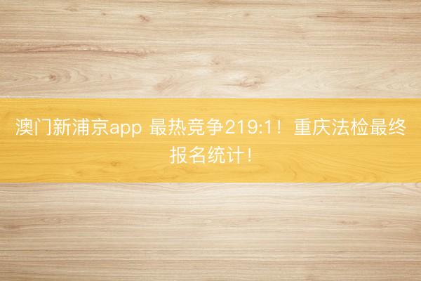 澳门新浦京app 最热竞争219:1！重庆法检最终报名统计！