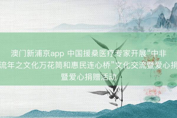 澳门新浦京app 中国援桑医疗专家开展“中非人文交流年之文化万花筒和惠民连心桥”文化交流暨爱心捐赠活动