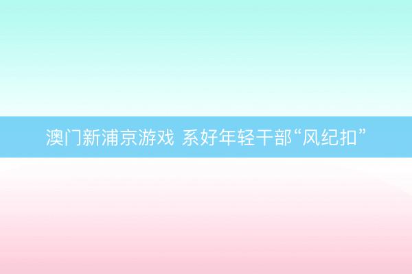 澳门新浦京游戏 系好年轻干部“风纪扣”